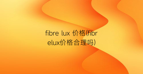 fibre lux 价格(fibrelux价格合理吗)